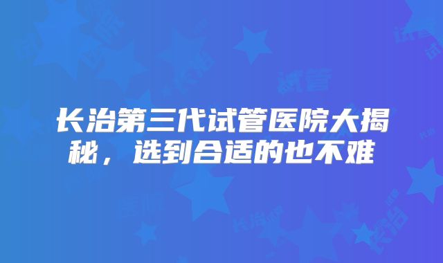 长治第三代试管医院大揭秘，选到合适的也不难