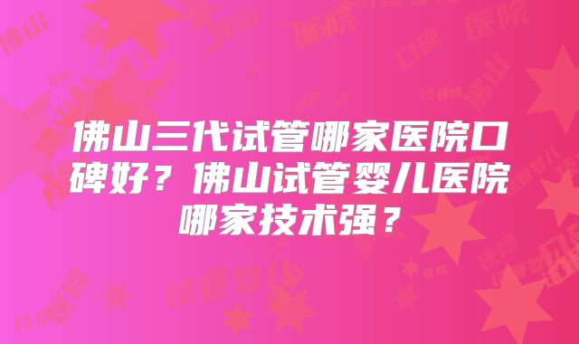 佛山三代试管哪家医院口碑好？佛山试管婴儿医院哪家技术强？