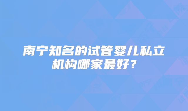 南宁知名的试管婴儿私立机构哪家最好？