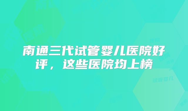 南通三代试管婴儿医院好评，这些医院均上榜