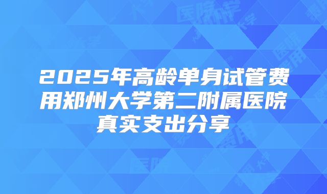 2025年高龄单身试管费用郑州大学第二附属医院真实支出分享