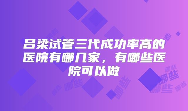 吕梁试管三代成功率高的医院有哪几家，有哪些医院可以做