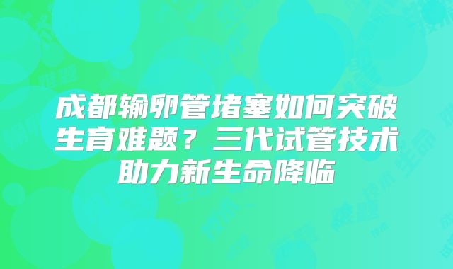 成都输卵管堵塞如何突破生育难题？三代试管技术助力新生命降临