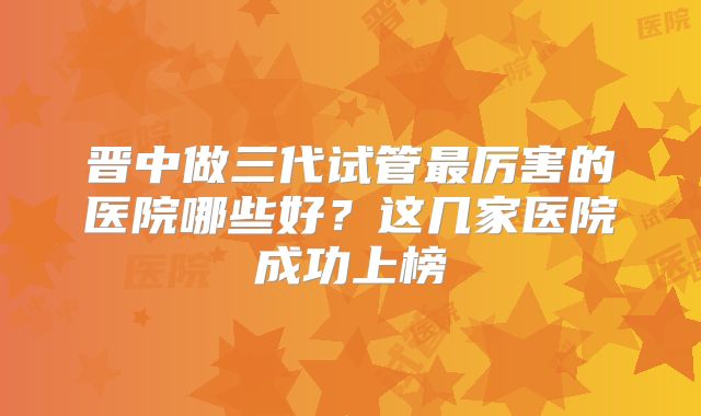 晋中做三代试管最厉害的医院哪些好？这几家医院成功上榜