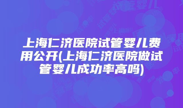 上海仁济医院试管婴儿费用公开(上海仁济医院做试管婴儿成功率高吗)