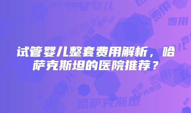 试管婴儿整套费用解析，哈萨克斯坦的医院推荐？