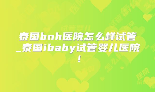 泰国bnh医院怎么样试管_泰国ibaby试管婴儿医院!