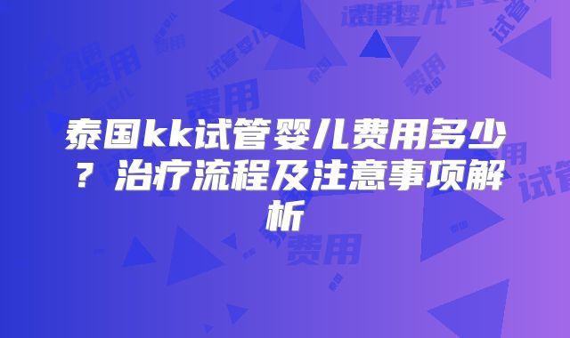 泰国kk试管婴儿费用多少？治疗流程及注意事项解析