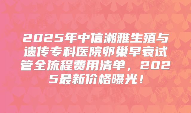 2025年中信湘雅生殖与遗传专科医院卵巢早衰试管全流程费用清单，2025最新价格曝光！