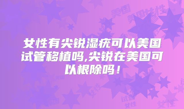 女性有尖锐湿疣可以美国试管移植吗,尖锐在美国可以根除吗！