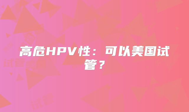 高危HPV性：可以美国试管？