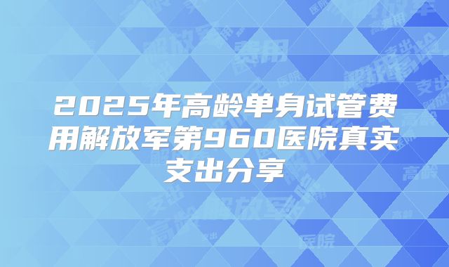 2025年高龄单身试管费用解放军第960医院真实支出分享