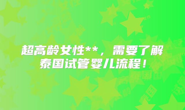 超高龄女性**，需要了解泰国试管婴儿流程！