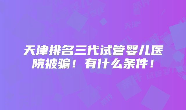 天津排名三代试管婴儿医院被骗!有什么条件!
