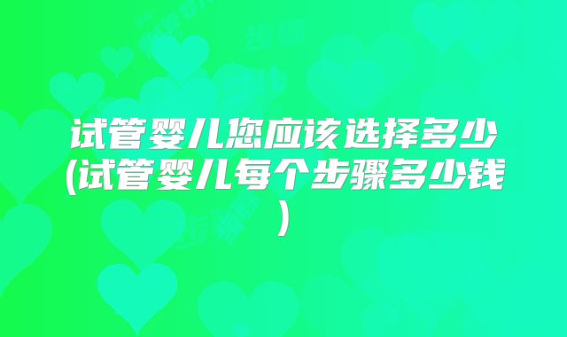 试管婴儿您应该选择多少(试管婴儿每个步骤多少钱)