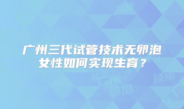 广州三代试管技术无卵泡女性如何实现生育？