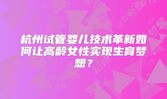 杭州试管婴儿技术革新如何让高龄女性实现生育梦想？