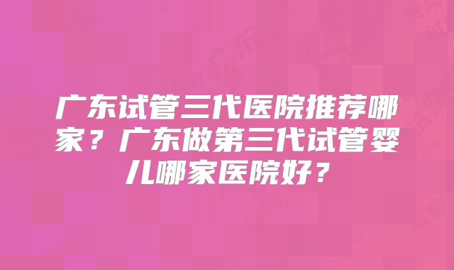 广东试管三代医院推荐哪家？广东做第三代试管婴儿哪家医院好？