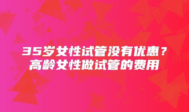 35岁女性试管没有优惠？高龄女性做试管的费用