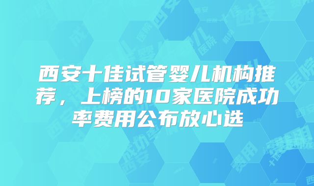 西安十佳试管婴儿机构推荐,上榜的10家医院成功率费用公布放心选