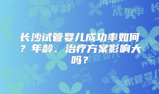 长沙试管婴儿成功率如何？年龄、治疗方案影响大吗？
