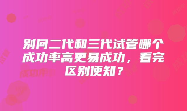 别问二代和三代试管哪个成功率高更易成功，看完区别便知？