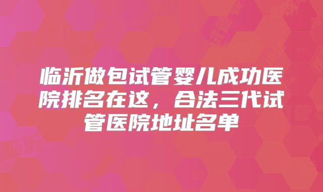 临沂做包试管婴儿成功医院排名在这，合法三代试管医院地址名单