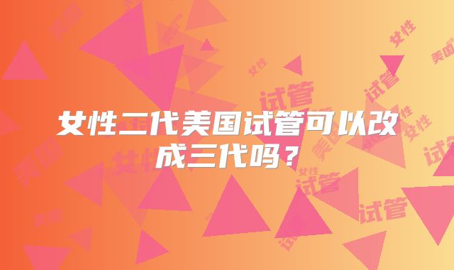 女性二代美国试管可以改成三代吗？