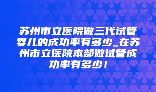 苏州市立医院做三代试管婴儿的成功率有多少_在苏州市立医院本部做试管成功率有多少！
