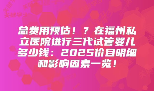 总费用预估！？在福州私立医院进行三代试管婴儿多少钱：2025价目明细和影响因素一览！