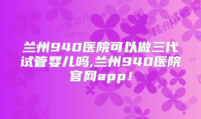 兰州940医院可以做三代试管婴儿吗,兰州940医院官网app！