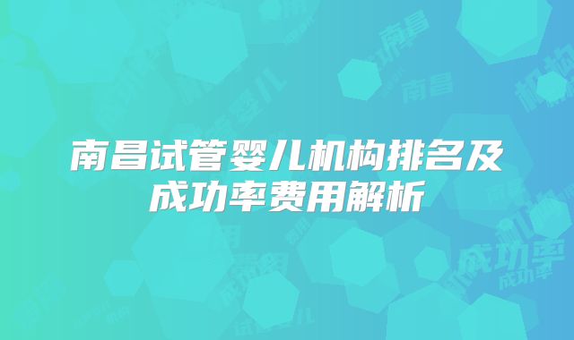 南昌试管婴儿机构排名及成功率费用解析