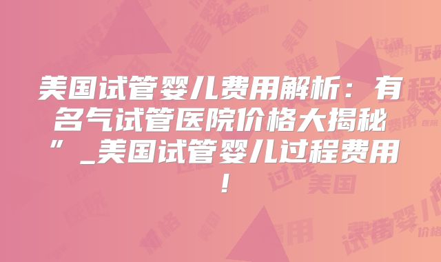美国试管婴儿费用解析：有名气试管医院价格大揭秘”_美国试管婴儿过程费用！