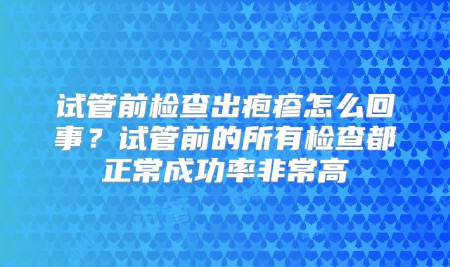 试管前检查出疱疹怎么回事？试管前的所有检查都正常成功率非常高