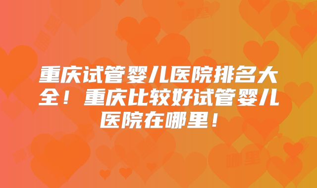 重庆试管婴儿医院排名大全！重庆比较好试管婴儿医院在哪里！