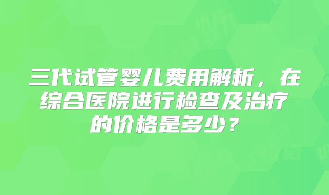 三代试管婴儿费用解析，在综合医院进行检查及治疗的价格是多少？