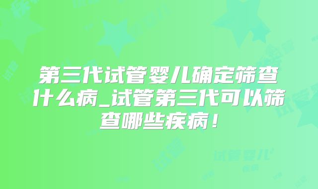 第三代试管婴儿确定筛查什么病_试管第三代可以筛查哪些疾病！