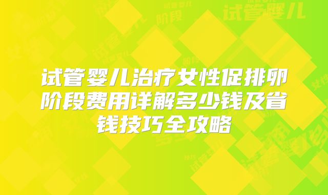 试管婴儿治疗女性促排卵阶段费用详解多少钱及省钱技巧全攻略