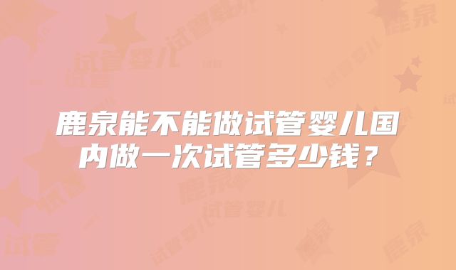 鹿泉能不能做试管婴儿国内做一次试管多少钱？