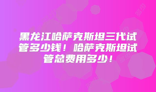 黑龙江哈萨克斯坦三代试管多少钱！哈萨克斯坦试管总费用多少！