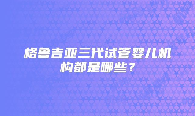 格鲁吉亚三代试管婴儿机构都是哪些?