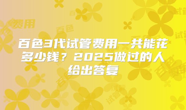 百色3代试管费用一共能花多少钱？2025做过的人给出答复