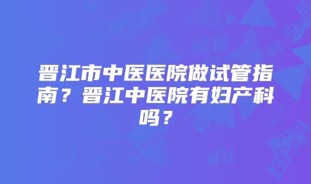 晋江市中医医院做试管指南？晋江中医院有妇产科吗？