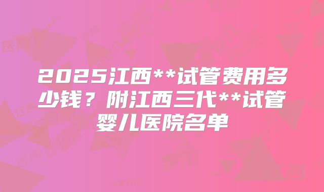 2025江西**试管费用多少钱？附江西三代**试管婴儿医院名单