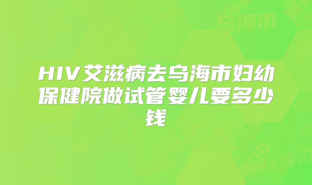 HIV艾滋病去乌海市妇幼保健院做试管婴儿要多少钱