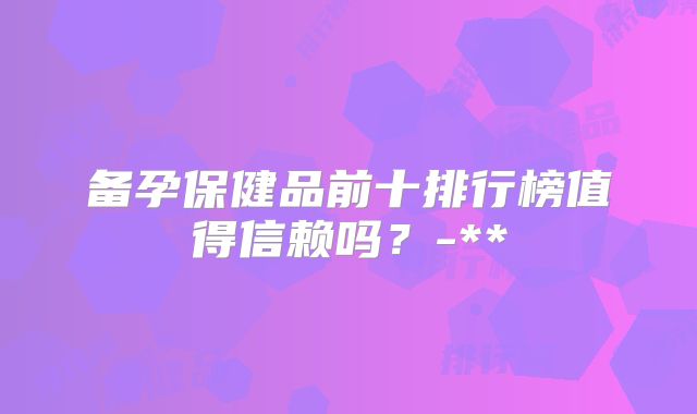 备孕保健品前十排行榜值得信赖吗?-**