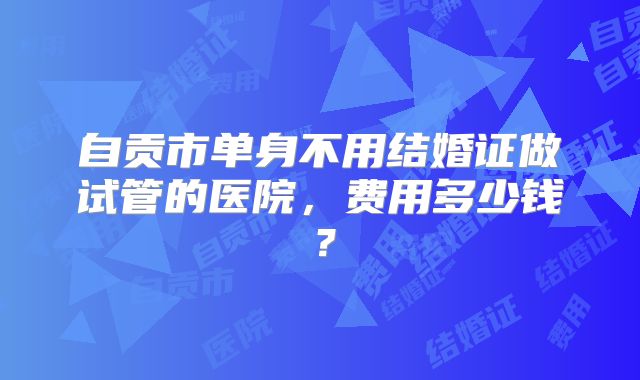 自贡市单身不用结婚证做试管的医院，费用多少钱？