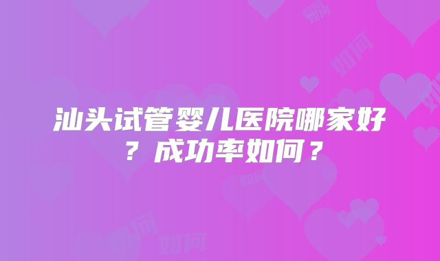 汕头试管婴儿医院哪家好？成功率如何？