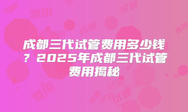 成都三代试管费用多少钱？2025年成都三代试管费用揭秘