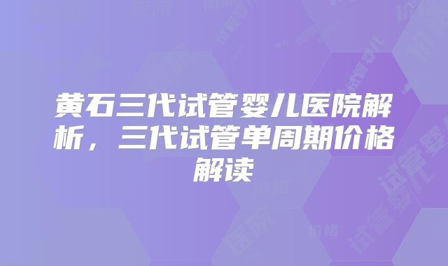 黄石三代试管婴儿医院解析,三代试管单周期价格解读